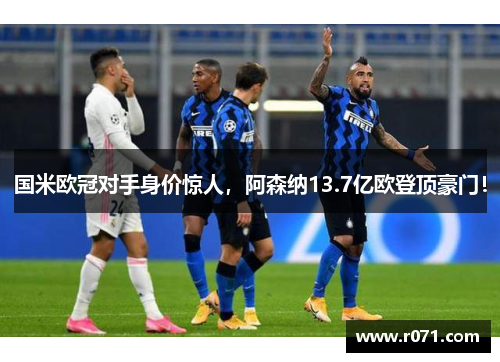 国米欧冠对手身价惊人，阿森纳13.7亿欧登顶豪门！